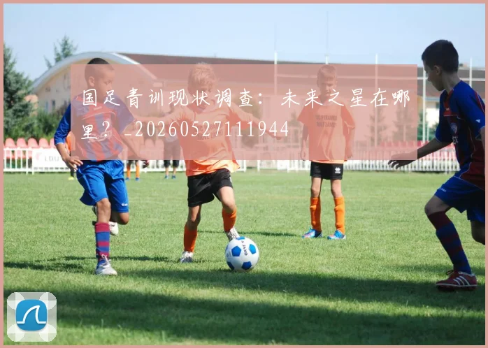 国足青训现状调查：未来之星在哪里？_20260527111944