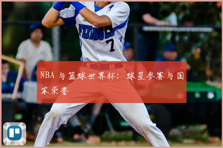 NBA 与篮球世界杯：球星参赛与国家荣誉
