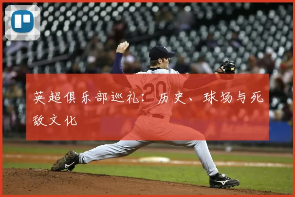 英超俱乐部巡礼:历史、球场与死敌文化