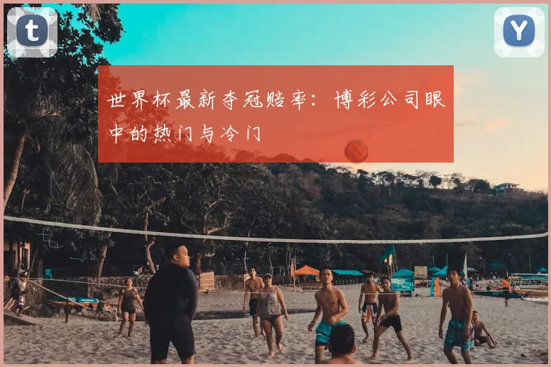 世界杯最新夺冠赔率:博彩公司眼中的热门与冷门