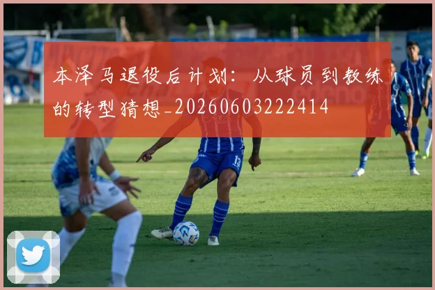本泽马退役后计划:从球员到教练的转型猜想_20260603222414