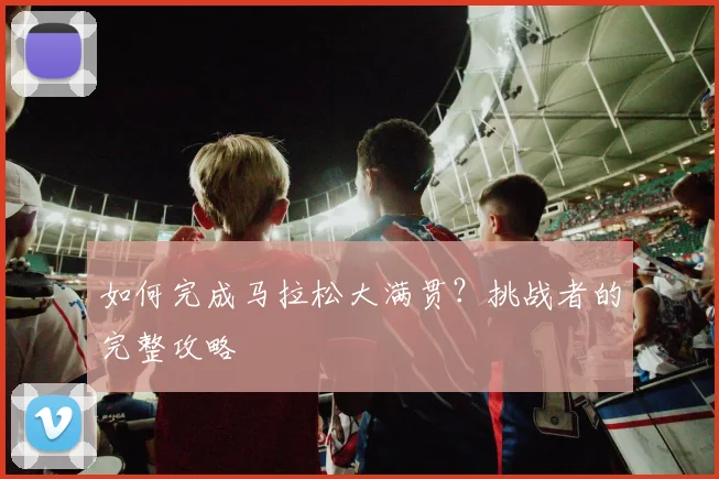 如何完成马拉松大满贯?挑战者的完整攻略